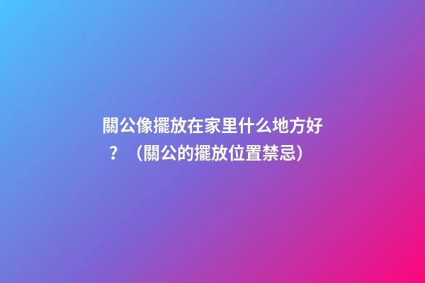 關公像擺放在家里什么地方好？（關公的擺放位置禁忌）